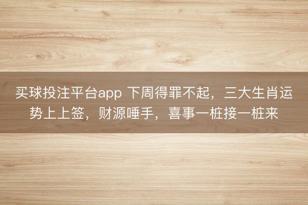 买球投注平台app 下周得罪不起，三大生肖运势上上签，财源唾手，喜事一桩接一桩来