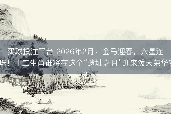 买球投注平台 2026年2月：金马迎春，六星连珠！十二生肖谁将在这个“遗址之月”迎来泼天荣华？