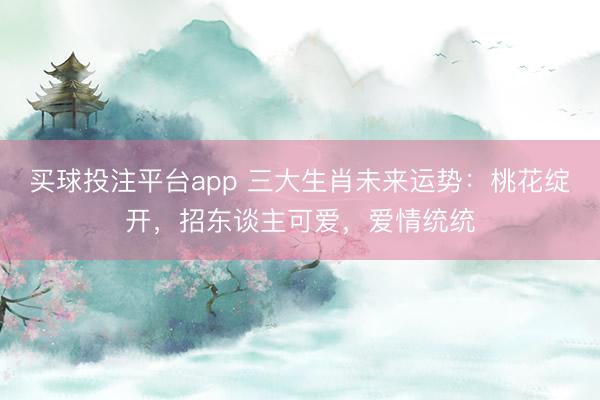 买球投注平台app 三大生肖未来运势：桃花绽开，招东谈主可爱，爱情统统