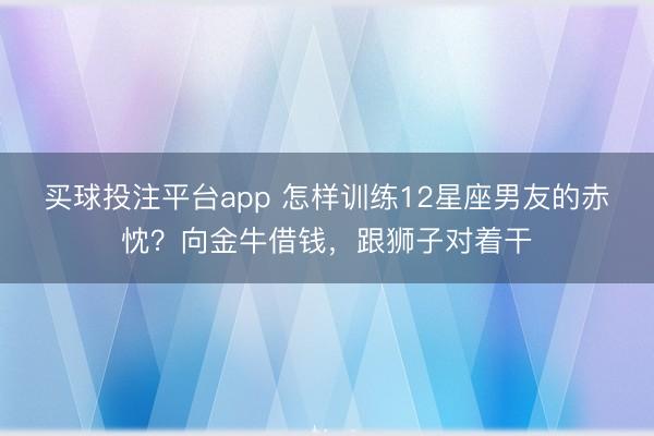 买球投注平台app 怎样训练12星座男友的赤忱？向金牛借钱，跟狮子对着干
