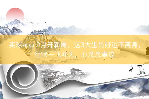买球app 2月开新局，这3大生肖好运不离身，行状一飞冲天，心念念事成