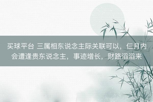 买球平台 三属相东说念主际关联可以，仨月内会遭逢贵东说念主，事迹增长，财路滔滔来