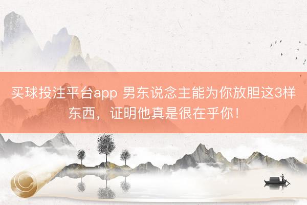买球投注平台app 男东说念主能为你放胆这3样东西，证明他真是很在乎你！