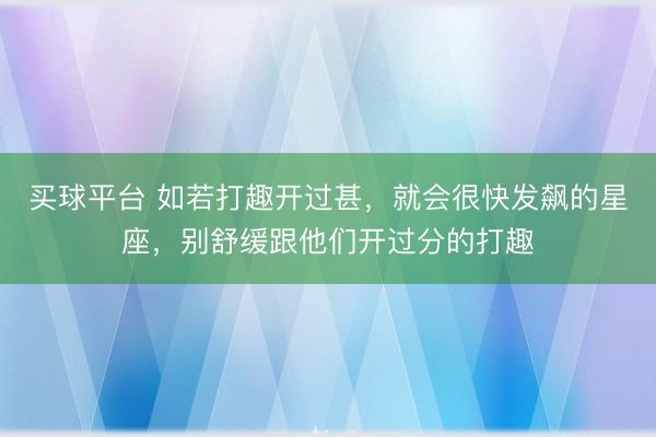 买球平台 如若打趣开过甚，就会很快发飙的星座，别舒缓跟他们开过分的打趣