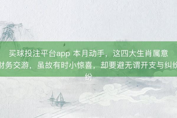 买球投注平台app 本月动手，这四大生肖属意财务交游，虽故有时小惊喜，却要避无谓开支与纠纷