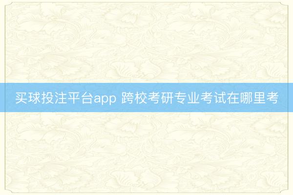 买球投注平台app 跨校考研专业考试在哪里考