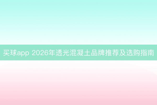 买球app 2026年透光混凝土品牌推荐及选购指南