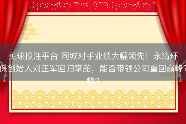 买球投注平台 同城对手业绩大幅领先!永清环保创始人刘正军回归掌舵,能否带领公司重回巅峰?