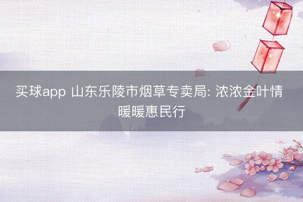 买球app 山东乐陵市烟草专卖局: 浓浓金叶情 暖暖惠民行