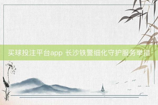 买球投注平台app 长沙铁警细化守护服务举措