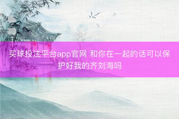 买球投注平台app官网 和你在一起的话可以保护好我的齐刘海吗
