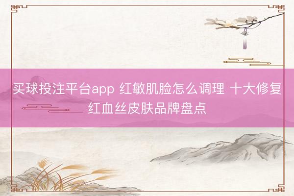 买球投注平台app 红敏肌脸怎么调理 十大修复红血丝皮肤品牌盘点