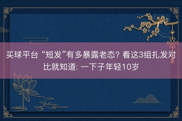 买球平台 “短发”有多暴露老态? 看这3组扎发对比就知道: 一下子年轻10岁