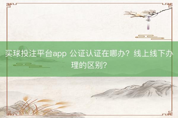 买球投注平台app 公证认证在哪办?线上线下办理的区别?
