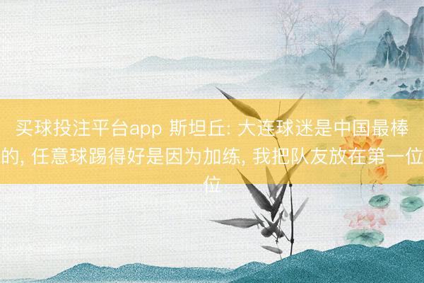 买球投注平台app 斯坦丘: 大连球迷是中国最棒的, 任意球踢得好是因为加练, 我把队友放在第一位