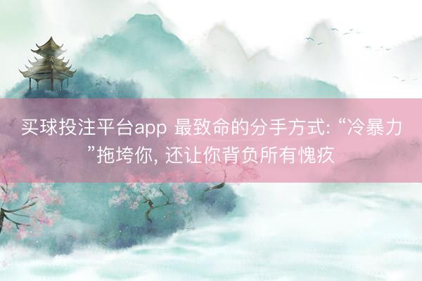 买球投注平台app 最致命的分手方式: “冷暴力”拖垮你, 还让你背负所有愧疚