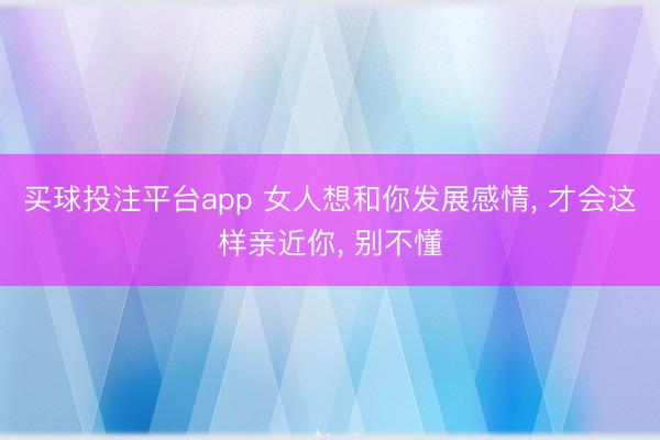 买球投注平台app 女人想和你发展感情, 才会这样亲近你, 别不懂