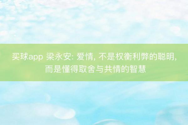 买球app 梁永安: 爱情, 不是权衡利弊的聪明, 而是懂得取舍与共情的智慧