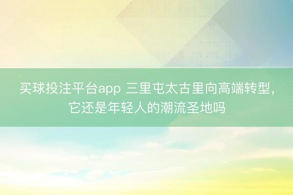 买球投注平台app 三里屯太古里向高端转型，它还是年轻人的潮流圣地吗