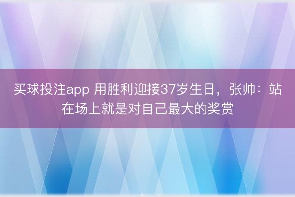 买球投注app 用胜利迎接37岁生日，张帅：站在场上就是对自己最大的奖赏