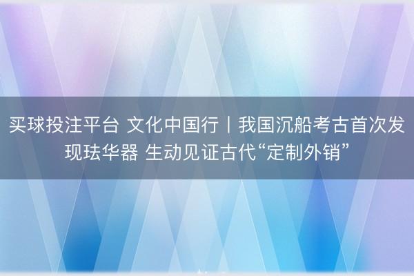 买球投注平台 文化中国行丨我国沉船考古首次发现珐华器 生动见证古代“定制外销”