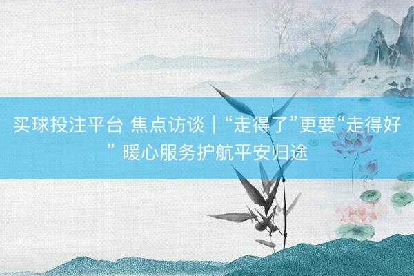 买球投注平台 焦点访谈|“走得了”更要“走得好” 暖心服务护航平安归途