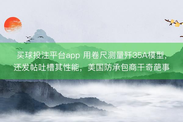 买球投注平台app 用卷尺测量歼35A模型，还发帖吐槽其性能，美国防承包商干奇葩事