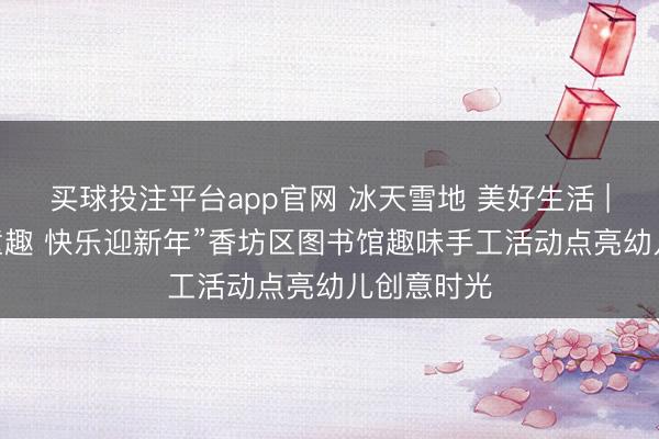 买球投注平台app官网 冰天雪地 美好生活 | “巧手拼童趣 快乐迎新年”香坊区图书馆趣味手工活动点亮幼儿创意时光
