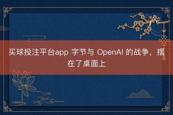买球投注平台app 字节与 OpenAI 的战争,摆在了桌面上