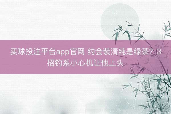 买球投注平台app官网 约会装清纯是绿茶?3招钓系小心机让他上头
