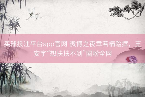 买球投注平台app官网 微博之夜章若楠险摔,王安宇“想扶扶不到”圈粉全网