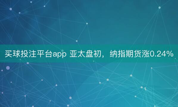 买球投注平台app 亚太盘初，纳指期货涨0.24%