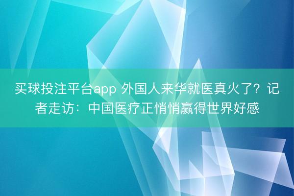 买球投注平台app 外国人来华就医真火了？记者走访：中国医疗正悄悄赢得世界好感
