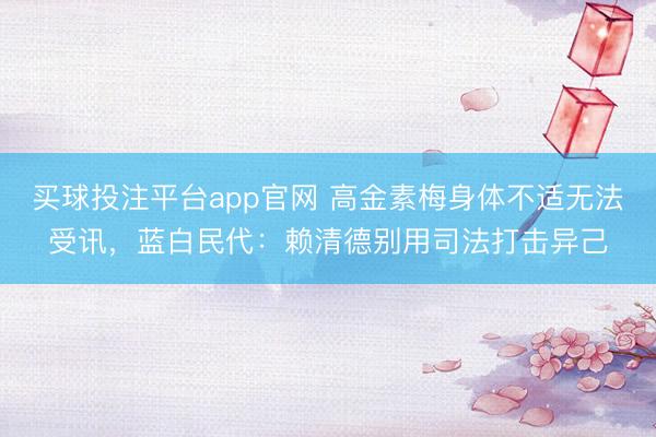 买球投注平台app官网 高金素梅身体不适无法受讯，蓝白民代：赖清德别用司法打击异己