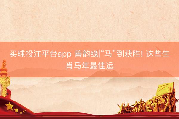买球投注平台app 善韵缘|“马”到获胜! 这些生肖马年最佳运
