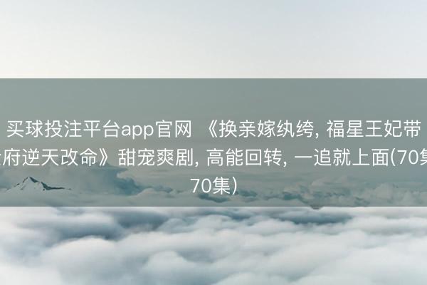 买球投注平台app官网 《换亲嫁纨绔, 福星王妃带全府逆天改命》甜宠爽剧, 高能回转, 一追就上面(70集)