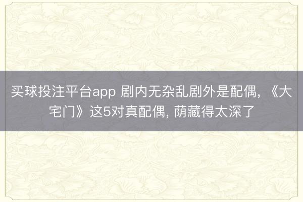 买球投注平台app 剧内无杂乱剧外是配偶, 《大宅门》这5对真配偶, 荫藏得太深了