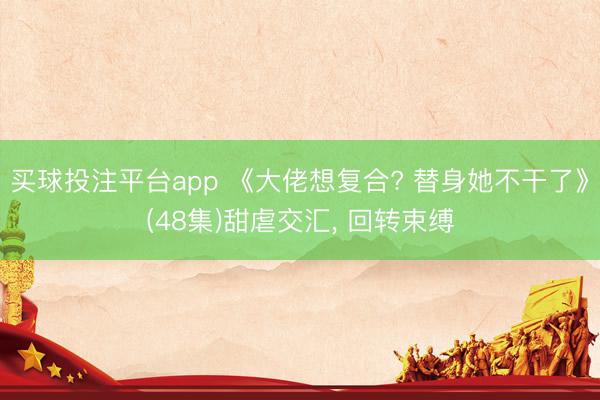 买球投注平台app 《大佬想复合? 替身她不干了》(48集)甜虐交汇, 回转束缚