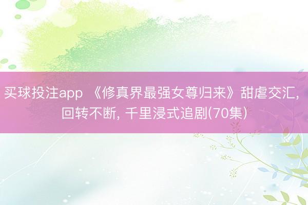 买球投注app 《修真界最强女尊归来》甜虐交汇, 回转不断, 千里浸式追剧(70集)