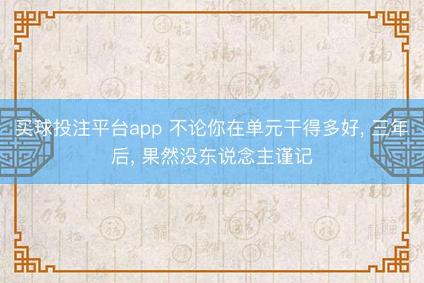 买球投注平台app 不论你在单元干得多好, 三年后, 果然没东说念主谨记