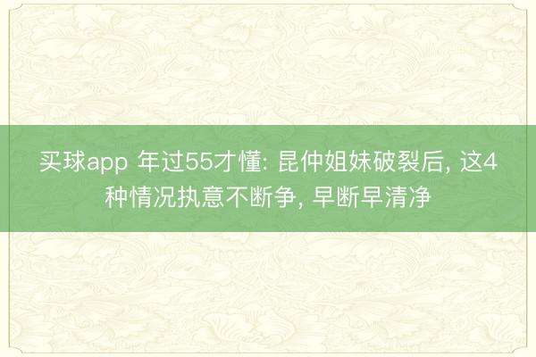 买球app 年过55才懂: 昆仲姐妹破裂后, 这4种情况执意不断争, 早断早清净