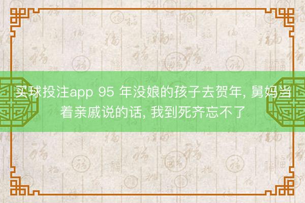 买球投注app 95 年没娘的孩子去贺年, 舅妈当着亲戚说的话, 我到死齐忘不了