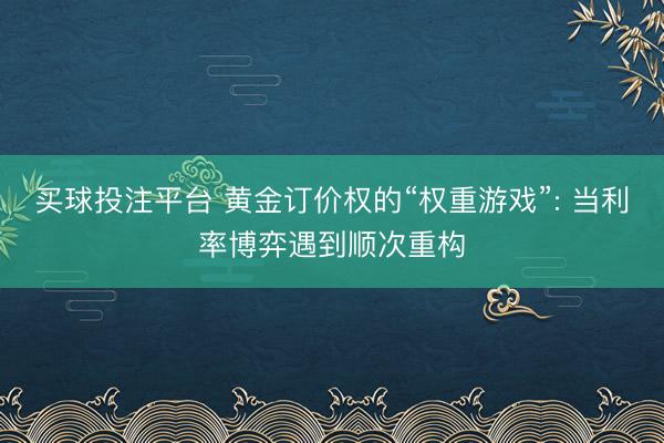 买球投注平台 黄金订价权的“权重游戏”: 当利率博弈遇到顺次重构