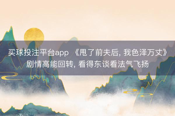 买球投注平台app 《甩了前夫后, 我色泽万丈》剧情高能回转, 看得东谈看法气飞扬