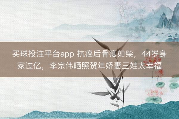 买球投注平台app 抗癌后骨瘦如柴,44岁身家过亿,李宗伟晒照贺年娇妻三娃太幸福
