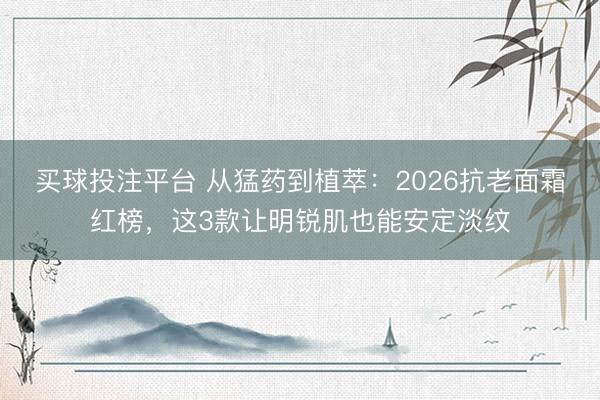 买球投注平台 从猛药到植萃：2026抗老面霜红榜，这3款让明锐肌也能安定淡纹