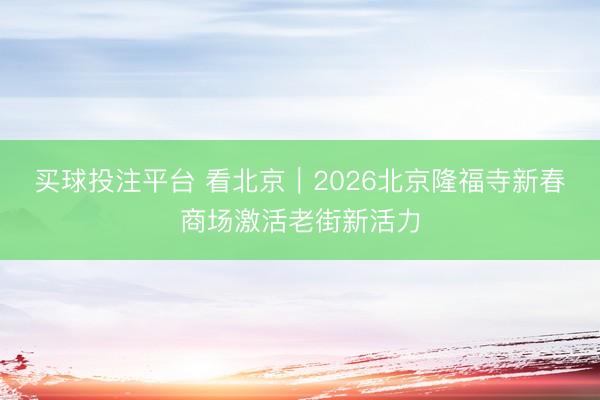 买球投注平台 看北京|2026北京隆福寺新春商场激活老街新活力