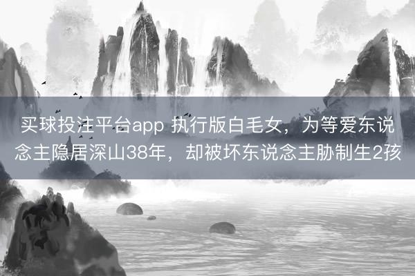 买球投注平台app 执行版白毛女，为等爱东说念主隐居深山38年，却被坏东说念主胁制生2孩