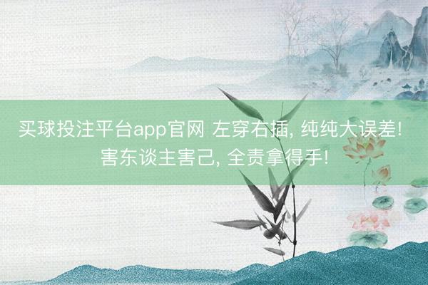买球投注平台app官网 左穿右插， 纯纯大误差! 害东谈主害己， 全责拿得手!