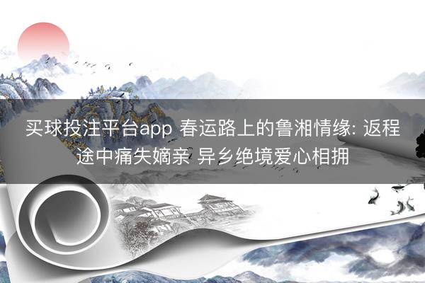 买球投注平台app 春运路上的鲁湘情缘: 返程途中痛失嫡亲 异乡绝境爱心相拥